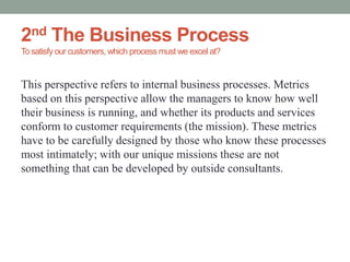 2nd The Business Process
To satisfy our customers,which process must we excel at?
This perspective refers to internal business processes. Metrics
based on this perspective allow the managers to know how well
their business is running, and whether its products and services
conform to customer requirements (the mission). These metrics
have to be carefully designed by those who know these processes
most intimately; with our unique missions these are not
something that can be developed by outside consultants.
 