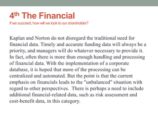 4th The Financial
If we succeed, how will we look to our shareholder?
Kaplan and Norton do not disregard the traditional need for
financial data. Timely and accurate funding data will always be a
priority, and managers will do whatever necessary to provide it.
In fact, often there is more than enough handling and processing
of financial data. With the implementation of a corporate
database, it is hoped that more of the processing can be
centralized and automated. But the point is that the current
emphasis on financials leads to the "unbalanced" situation with
regard to other perspectives. There is perhaps a need to include
additional financial-related data, such as risk assessment and
cost-benefit data, in this category.
 