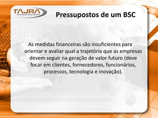 Pressupostos de um BSC
As medidas financeiras são insuficientes para
orientar e avaliar qual a trajetória que as empresas
devem seguir na geração de valor futuro (deve
focar em clientes, fornecedores, funcionários,
processos, tecnologia e inovação).
 
