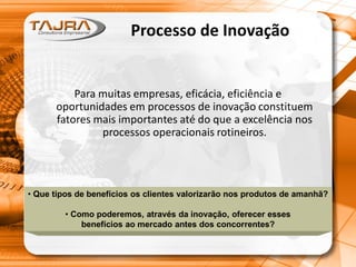 Processo de Inovação
Para muitas empresas, eficácia, eficiência e
oportunidades em processos de inovação constituem
fatores mais importantes até do que a excelência nos
processos operacionais rotineiros.
• Que tipos de benefícios os clientes valorizarão nos produtos de amanhã?
• Como poderemos, através da inovação, oferecer esses
benefícios ao mercado antes dos concorrentes?
 