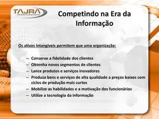 Competindo na Era da
Informação
Os ativos intangíveis permitem que uma organização:
– Conserve a fidelidade dos clientes
– Obtenha novos segmentos de clientes
– Lance produtos e serviços inovadores
– Produza bens e serviços de alta qualidade a preços baixos com
ciclos de produção mais curtos
– Mobilize as habilidades e a motivação dos funcionários
– Utilize a tecnologia da informação
 