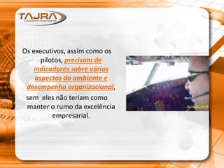 Os executivos, assim como os
pilotos, precisam de
indicadores sobre vários
aspectos do ambiente e
desempenho organizacional,
sem eles não teriam como
manter o rumo da excelência
empresarial.
 