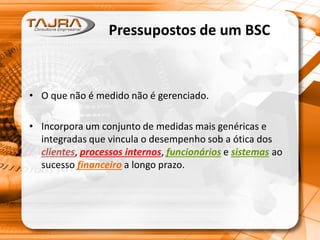 Pressupostos de um BSC
• O que não é medido não é gerenciado.
• Incorpora um conjunto de medidas mais genéricas e
integradas que vincula o desempenho sob a ótica dos
clientes, processos internos, funcionários e sistemas ao
sucesso financeiro a longo prazo.
 
