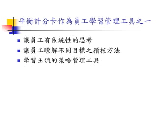 平衡計分卡作為員工學習管理工具之一
 讓員工有系統性的思考
 讓員工瞭解不同目標之稽核方法
 學習主流的策略管理工具
 