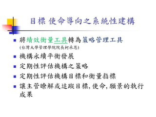 目標 使命導向之系統性建構
 將績效衡量工具轉為策略管理工具
(台灣大學管理學院院長柯承恩)
 機構永續平衡發展
 定期性評估機構之策略
 定期性評估機構目標和衡量指標
 讓主管瞭解或追蹤目標, 使命, 願景的執行
成果
 