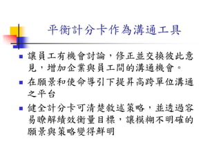 平衡計分卡作為溝通工具
 讓員工有機會討論，修正並交換彼此意
見，增加企業與員工間的溝通機會。
 在願景和使命導引下提昇高跨單位溝通
之平台
 健全計分卡可清楚敘述策略，並透過容
易瞭解績效衡量目標，讓模糊不明確的
願景與策略變得鮮明
 