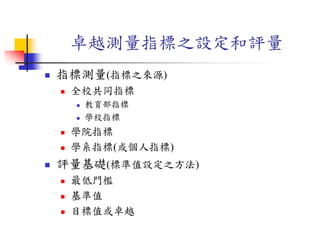 卓越測量指標之設定和評量
 指標測量(指標之來源)
 全校共同指標
 教育部指標
 學校指標
 學院指標
 學系指標(或個人指標)
 評量基礎(標準值設定之方法)
 最低門檻
 基準值
 目標值或卓越
 