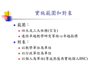 實施範圍和對象
 範圍：
 四大或三大任務(宗旨)
 連結卓越教學研究等核心卓越指標
 對象：
 以教學單位為單位
 以行政單位為單位
 以個人為單位(等成熟後再實施個人BSC)
 