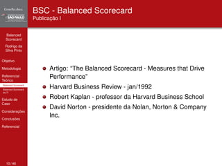 Balanced 
Scorecard 
Rodrigo da 
Silva Pinto 
Objetivo 
Metodologia 
Referencial 
Teórico 
Balanced Scorecard 
Balanced Scorecard 
da TI 
Estudo de 
Caso 
Considerações 
Conclusões 
Referencial 
BSC - Balanced Scorecard 
Publicação I 
Artigo: “The Balanced Scorecard - Measures that Drive 
Performance” 
Harvard Business Review - jan/1992 
Robert Kaplan - professor da Harvard Business School 
David Norton - presidente da Nolan, Norton & Company 
Inc. 
10 / 46 
 