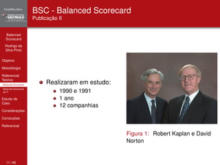 Balanced 
Scorecard 
Rodrigo da 
Silva Pinto 
Objetivo 
Metodologia 
Referencial 
Teórico 
Balanced Scorecard 
Balanced Scorecard 
da TI 
Estudo de 
Caso 
Considerações 
Conclusões 
Referencial 
BSC - Balanced Scorecard 
Publicação II 
Realizaram em estudo: 
1990 e 1991 
1 ano 
12 companhias 
Figura 1: Robert Kaplan e David 
Norton 
11 / 46 
 