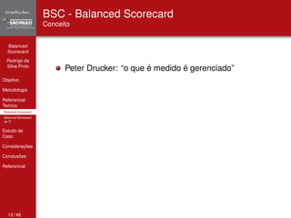 Balanced 
Scorecard 
Rodrigo da 
Silva Pinto 
Objetivo 
Metodologia 
Referencial 
Teórico 
Balanced Scorecard 
Balanced Scorecard 
da TI 
Estudo de 
Caso 
Considerações 
Conclusões 
Referencial 
BSC - Balanced Scorecard 
Conceito 
Peter Drucker: “o que é medido é gerenciado” 
12 / 46 
 