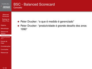 Balanced 
Scorecard 
Rodrigo da 
Silva Pinto 
Objetivo 
Metodologia 
Referencial 
Teórico 
Balanced Scorecard 
Balanced Scorecard 
da TI 
Estudo de 
Caso 
Considerações 
Conclusões 
Referencial 
BSC - Balanced Scorecard 
Conceito 
Peter Drucker: “o que é medido é gerenciado” 
Peter Drucker: “produtividade é grande desafio dos anos 
1990” 
12 / 46 
 