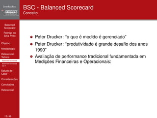 Balanced 
Scorecard 
Rodrigo da 
Silva Pinto 
Objetivo 
Metodologia 
Referencial 
Teórico 
Balanced Scorecard 
Balanced Scorecard 
da TI 
Estudo de 
Caso 
Considerações 
Conclusões 
Referencial 
BSC - Balanced Scorecard 
Conceito 
Peter Drucker: “o que é medido é gerenciado” 
Peter Drucker: “produtividade é grande desafio dos anos 
1990” 
Avaliação de performance tradicional fundamentada em 
Medições Financeiras e Operacionais: 
12 / 46 
 
