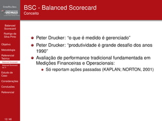 Balanced 
Scorecard 
Rodrigo da 
Silva Pinto 
Objetivo 
Metodologia 
Referencial 
Teórico 
Balanced Scorecard 
Balanced Scorecard 
da TI 
Estudo de 
Caso 
Considerações 
Conclusões 
Referencial 
BSC - Balanced Scorecard 
Conceito 
Peter Drucker: “o que é medido é gerenciado” 
Peter Drucker: “produtividade é grande desafio dos anos 
1990” 
Avaliação de performance tradicional fundamentada em 
Medições Financeiras e Operacionais: 
Só reportam ações passadas (KAPLAN; NORTON, 2001) 
12 / 46 
 