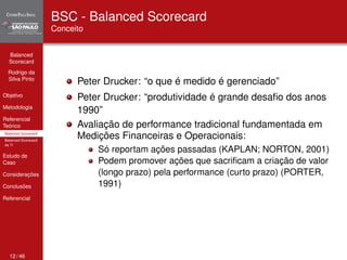 Balanced 
Scorecard 
Rodrigo da 
Silva Pinto 
Objetivo 
Metodologia 
Referencial 
Teórico 
Balanced Scorecard 
Balanced Scorecard 
da TI 
Estudo de 
Caso 
Considerações 
Conclusões 
Referencial 
BSC - Balanced Scorecard 
Conceito 
Peter Drucker: “o que é medido é gerenciado” 
Peter Drucker: “produtividade é grande desafio dos anos 
1990” 
Avaliação de performance tradicional fundamentada em 
Medições Financeiras e Operacionais: 
Só reportam ações passadas (KAPLAN; NORTON, 2001) 
Podem promover ações que sacrificam a criação de valor 
(longo prazo) pela performance (curto prazo) (PORTER, 
1991) 
12 / 46 
 