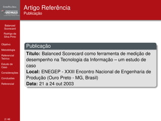 Balanced 
Scorecard 
Rodrigo da 
Silva Pinto 
Objetivo 
Metodologia 
Referencial 
Teórico 
Estudo de 
Caso 
Considerações 
Conclusões 
Referencial 
Artigo Referência 
Publicação 
Publicação 
Título: Balanced Scorecard como ferramenta de medição de 
desempenho na Tecnologia da Informação – um estudo de 
caso 
Local: ENEGEP - XXIII Encontro Nacional de Engenharia de 
Produção (Ouro Preto - MG, Brasil) 
Data: 21 a 24 out 2003 
2 / 46 
 
