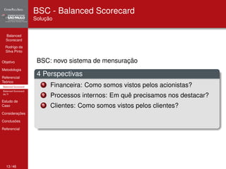 Balanced 
Scorecard 
Rodrigo da 
Silva Pinto 
Objetivo 
Metodologia 
Referencial 
Teórico 
Balanced Scorecard 
Balanced Scorecard 
da TI 
Estudo de 
Caso 
Considerações 
Conclusões 
Referencial 
BSC - Balanced Scorecard 
Solução 
BSC: novo sistema de mensuração 
4 Perspectivas 
1 Financeira: Como somos vistos pelos acionistas? 
2 Processos internos: Em quê precisamos nos destacar? 
3 Clientes: Como somos vistos pelos clientes? 
13 / 46 
 