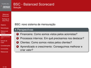 Balanced 
Scorecard 
Rodrigo da 
Silva Pinto 
Objetivo 
Metodologia 
Referencial 
Teórico 
Balanced Scorecard 
Balanced Scorecard 
da TI 
Estudo de 
Caso 
Considerações 
Conclusões 
Referencial 
BSC - Balanced Scorecard 
Solução 
BSC: novo sistema de mensuração 
4 Perspectivas 
1 Financeira: Como somos vistos pelos acionistas? 
2 Processos internos: Em quê precisamos nos destacar? 
3 Clientes: Como somos vistos pelos clientes? 
4 Aprendizado e crescimento: Conseguimos melhorar e 
criar valor? 
13 / 46 
 