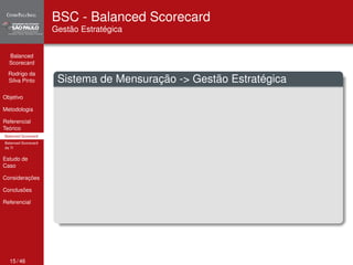 Balanced 
Scorecard 
Rodrigo da 
Silva Pinto 
Objetivo 
Metodologia 
Referencial 
Teórico 
Balanced Scorecard 
Balanced Scorecard 
da TI 
Estudo de 
Caso 
Considerações 
Conclusões 
Referencial 
BSC - Balanced Scorecard 
Gestão Estratégica 
Sistema de Mensuração -> Gestão Estratégica 
15 / 46 
 