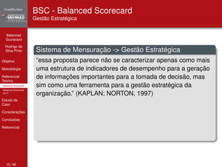 Balanced 
Scorecard 
Rodrigo da 
Silva Pinto 
Objetivo 
Metodologia 
Referencial 
Teórico 
Balanced Scorecard 
Balanced Scorecard 
da TI 
Estudo de 
Caso 
Considerações 
Conclusões 
Referencial 
BSC - Balanced Scorecard 
Gestão Estratégica 
Sistema de Mensuração -> Gestão Estratégica 
“essa proposta parece não se caracterizar apenas como mais 
uma estrutura de indicadores de desempenho para a geração 
de informações importantes para a tomada de decisão, mas 
sim como uma ferramenta para a gestão estratégica da 
organização.” (KAPLAN; NORTON, 1997) 
15 / 46 
 