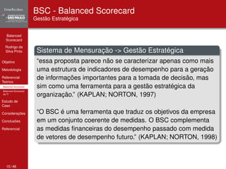 Balanced 
Scorecard 
Rodrigo da 
Silva Pinto 
Objetivo 
Metodologia 
Referencial 
Teórico 
Balanced Scorecard 
Balanced Scorecard 
da TI 
Estudo de 
Caso 
Considerações 
Conclusões 
Referencial 
BSC - Balanced Scorecard 
Gestão Estratégica 
Sistema de Mensuração -> Gestão Estratégica 
“essa proposta parece não se caracterizar apenas como mais 
uma estrutura de indicadores de desempenho para a geração 
de informações importantes para a tomada de decisão, mas 
sim como uma ferramenta para a gestão estratégica da 
organização.” (KAPLAN; NORTON, 1997) 
“O BSC é uma ferramenta que traduz os objetivos da empresa 
em um conjunto coerente de medidas. O BSC complementa 
as medidas financeiras do desempenho passado com medida 
de vetores de desempenho futuro.” (KAPLAN; NORTON, 1998) 
15 / 46 
 