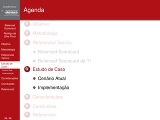 Balanced 
Scorecard 
Rodrigo da 
Silva Pinto 
Objetivo 
Metodologia 
Referencial 
Teórico 
Estudo de 
Caso 
Cenário Atual 
Implementação 
Considerações 
Conclusões 
Referencial 
Agenda 
1 Objetivo 
2 Metodologia 
3 Referencial Teórico 
Balanced Scorecard 
Balanced Scorecard da TI 
4 Estudo de Caso 
Cenário Atual 
Implementação 
5 Considerações 
6 Conclusões 
7 Referencial 
24 / 46 
 
