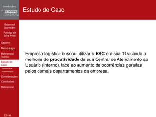 Balanced 
Scorecard 
Rodrigo da 
Silva Pinto 
Objetivo 
Metodologia 
Referencial 
Teórico 
Estudo de 
Caso 
Cenário Atual 
Implementação 
Considerações 
Conclusões 
Referencial 
Estudo de Caso 
Empresa logística buscou utilizar o BSC em sua TI visando a 
melhoria de produtividade da sua Central de Atendimento ao 
Usuário (interno), face ao aumento de ocorrências geradas 
pelos demais departamentos da empresa. 
25 / 46 
 