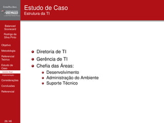 Balanced 
Scorecard 
Rodrigo da 
Silva Pinto 
Objetivo 
Metodologia 
Referencial 
Teórico 
Estudo de 
Caso 
Cenário Atual 
Implementação 
Considerações 
Conclusões 
Referencial 
Estudo de Caso 
Estrutura da TI 
Diretoria de TI 
Gerência de TI 
Chefia das Áreas: 
Desenvolvimento 
Administração do Ambiente 
Suporte Técnico 
26 / 46 
 