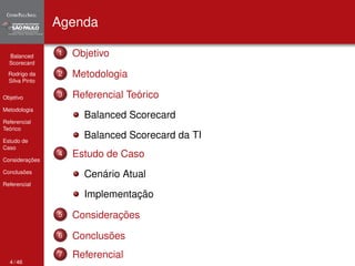 Balanced 
Scorecard 
Rodrigo da 
Silva Pinto 
Objetivo 
Metodologia 
Referencial 
Teórico 
Estudo de 
Caso 
Considerações 
Conclusões 
Referencial 
Agenda 
1 Objetivo 
2 Metodologia 
3 Referencial Teórico 
Balanced Scorecard 
Balanced Scorecard da TI 
4 Estudo de Caso 
Cenário Atual 
Implementação 
5 Considerações 
6 Conclusões 
7 Referencial 
4 / 46 
 