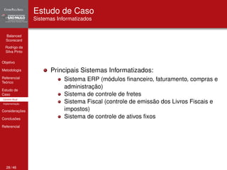Balanced 
Scorecard 
Rodrigo da 
Silva Pinto 
Objetivo 
Metodologia 
Referencial 
Teórico 
Estudo de 
Caso 
Cenário Atual 
Implementação 
Considerações 
Conclusões 
Referencial 
Estudo de Caso 
Sistemas Informatizados 
Principais Sistemas Informatizados: 
Sistema ERP (módulos financeiro, faturamento, compras e 
administração) 
Sistema de controle de fretes 
Sistema Fiscal (controle de emissão dos Livros Fiscais e 
impostos) 
Sistema de controle de ativos fixos 
28 / 46 
 