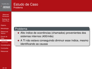 Balanced 
Scorecard 
Rodrigo da 
Silva Pinto 
Objetivo 
Metodologia 
Referencial 
Teórico 
Estudo de 
Caso 
Cenário Atual 
Implementação 
Considerações 
Conclusões 
Referencial 
Estudo de Caso 
Problema 
Problema 
Alto índice de ocorrências (chamados) provenientes dos 
sistemas internos (400/mês) 
A TI não estava conseguindo diminuir esse índice, mesmo 
identificando as causas 
29 / 46 
 
