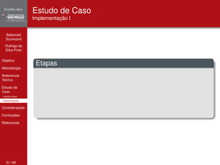Balanced 
Scorecard 
Rodrigo da 
Silva Pinto 
Objetivo 
Metodologia 
Referencial 
Teórico 
Estudo de 
Caso 
Cenário Atual 
Implementação 
Considerações 
Conclusões 
Referencial 
Estudo de Caso 
Implementação I 
Etapas 
31 / 46 
 