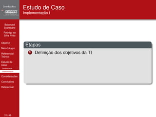 Balanced 
Scorecard 
Rodrigo da 
Silva Pinto 
Objetivo 
Metodologia 
Referencial 
Teórico 
Estudo de 
Caso 
Cenário Atual 
Implementação 
Considerações 
Conclusões 
Referencial 
Estudo de Caso 
Implementação I 
Etapas 
1 Definição dos objetivos da TI 
31 / 46 
 