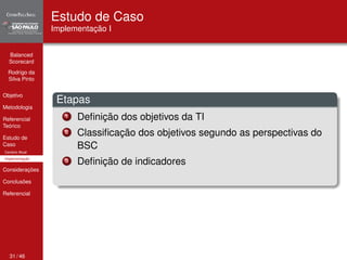 Balanced 
Scorecard 
Rodrigo da 
Silva Pinto 
Objetivo 
Metodologia 
Referencial 
Teórico 
Estudo de 
Caso 
Cenário Atual 
Implementação 
Considerações 
Conclusões 
Referencial 
Estudo de Caso 
Implementação I 
Etapas 
1 Definição dos objetivos da TI 
2 Classificação dos objetivos segundo as perspectivas do 
BSC 
3 Definição de indicadores 
31 / 46 
 