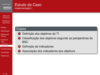 Balanced 
Scorecard 
Rodrigo da 
Silva Pinto 
Objetivo 
Metodologia 
Referencial 
Teórico 
Estudo de 
Caso 
Cenário Atual 
Implementação 
Considerações 
Conclusões 
Referencial 
Estudo de Caso 
Implementação I 
Etapas 
1 Definição dos objetivos da TI 
2 Classificação dos objetivos segundo as perspectivas do 
BSC 
3 Definição de indicadores 
4 Associação dos indicadores aos objetivos 
31 / 46 
 