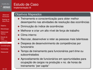 Balanced 
Scorecard 
Rodrigo da 
Silva Pinto 
Objetivo 
Metodologia 
Referencial 
Teórico 
Estudo de 
Caso 
Cenário Atual 
Implementação 
Considerações 
Conclusões 
Referencial 
Estudo de Caso 
Implementação III 
Objetivos Mapeados 
Treinamento e conscientização para obter melhor 
desempenho nas atividades de resolução das ocorrências 
Diminuição do índice de ocorrências 
Melhorar e criar um alto nível de força de trabalho 
Clima interno 
Recrutar, desenvolver e reter as pessoas mais talentosas 
Despesa de desenvolvimento de competências por 
funcionário 
Tempo de treinamento para funcionários part-time ou 
subcontratados 
Aproveitamento de funcionários em oportunidades para 
ocupação de cargos na produção x no. de horas de 
treinamento “per capita” 
33 / 46 
 