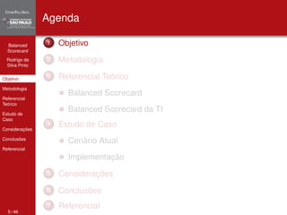 Balanced 
Scorecard 
Rodrigo da 
Silva Pinto 
Objetivo 
Metodologia 
Referencial 
Teórico 
Estudo de 
Caso 
Considerações 
Conclusões 
Referencial 
Agenda 
1 Objetivo 
2 Metodologia 
3 Referencial Teórico 
Balanced Scorecard 
Balanced Scorecard da TI 
4 Estudo de Caso 
Cenário Atual 
Implementação 
5 Considerações 
6 Conclusões 
7 Referencial 
5 / 46 
 