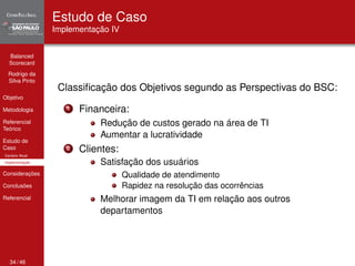 Balanced 
Scorecard 
Rodrigo da 
Silva Pinto 
Objetivo 
Metodologia 
Referencial 
Teórico 
Estudo de 
Caso 
Cenário Atual 
Implementação 
Considerações 
Conclusões 
Referencial 
Estudo de Caso 
Implementação IV 
Classificação dos Objetivos segundo as Perspectivas do BSC: 
1 Financeira: 
Redução de custos gerado na área de TI 
Aumentar a lucratividade 
2 Clientes: 
Satisfação dos usuários 
Qualidade de atendimento 
Rapidez na resolução das ocorrências 
Melhorar imagem da TI em relação aos outros 
departamentos 
34 / 46 
 