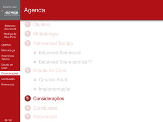 Balanced 
Scorecard 
Rodrigo da 
Silva Pinto 
Objetivo 
Metodologia 
Referencial 
Teórico 
Estudo de 
Caso 
Considerações 
Conclusões 
Referencial 
Agenda 
1 Objetivo 
2 Metodologia 
3 Referencial Teórico 
Balanced Scorecard 
Balanced Scorecard da TI 
4 Estudo de Caso 
Cenário Atual 
Implementação 
5 Considerações 
6 Conclusões 
7 Referencial 
38 / 46 
 