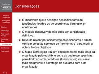 Balanced 
Scorecard 
Rodrigo da 
Silva Pinto 
Objetivo 
Metodologia 
Referencial 
Teórico 
Estudo de 
Caso 
Considerações 
Conclusões 
Referencial 
Considerações 
É importante que a definição dos indicadores de 
tendências (lead) e os de ocorrências (lag) estejam 
equilibrados 
O modelo desenvolvido não pode ser considerado 
definitivo 
Deve-se revisar periodicamente os indicadores a fim de 
verificar se estão servindo de “termômetro” para medir a 
obtenção dos objetivos 
O Mapa Estratégico traz um direcionamento mais claro da 
organização pelo equilíbrio entre as quatro perspectivas 
permitindo aos colaboradores (funcionários) visualizar 
mais claramente a estratégia de sua área com a da 
organização 
39 / 46 
 