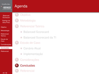 Balanced 
Scorecard 
Rodrigo da 
Silva Pinto 
Objetivo 
Metodologia 
Referencial 
Teórico 
Estudo de 
Caso 
Considerações 
Conclusões 
Referencial 
Agenda 
1 Objetivo 
2 Metodologia 
3 Referencial Teórico 
Balanced Scorecard 
Balanced Scorecard da TI 
4 Estudo de Caso 
Cenário Atual 
Implementação 
5 Considerações 
6 Conclusões 
7 Referencial 
40 / 46 
 