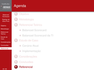 Balanced 
Scorecard 
Rodrigo da 
Silva Pinto 
Objetivo 
Metodologia 
Referencial 
Teórico 
Estudo de 
Caso 
Considerações 
Conclusões 
Referencial 
Agenda 
1 Objetivo 
2 Metodologia 
3 Referencial Teórico 
Balanced Scorecard 
Balanced Scorecard da TI 
4 Estudo de Caso 
Cenário Atual 
Implementação 
5 Considerações 
6 Conclusões 
7 Referencial 
42 / 46 
 