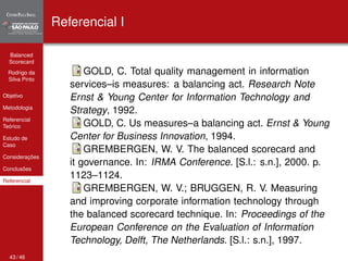 Balanced 
Scorecard 
Rodrigo da 
Silva Pinto 
Objetivo 
Metodologia 
Referencial 
Teórico 
Estudo de 
Caso 
Considerações 
Conclusões 
Referencial 
Referencial I 
GOLD, C. Total quality management in information 
services–is measures: a balancing act. Research Note 
Ernst & Young Center for Information Technology and 
Strategy, 1992. 
GOLD, C. Us measures–a balancing act. Ernst & Young 
Center for Business Innovation, 1994. 
GREMBERGEN, W. V. The balanced scorecard and 
it governance. In: IRMA Conference. [S.l.: s.n.], 2000. p. 
1123–1124. 
GREMBERGEN, W. V.; BRUGGEN, R. V. Measuring 
and improving corporate information technology through 
the balanced scorecard technique. In: Proceedings of the 
European Conference on the Evaluation of Information 
Technology, Delft, The Netherlands. [S.l.: s.n.], 1997. 
43 / 46 
 