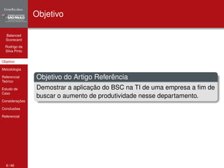 Balanced 
Scorecard 
Rodrigo da 
Silva Pinto 
Objetivo 
Metodologia 
Referencial 
Teórico 
Estudo de 
Caso 
Considerações 
Conclusões 
Referencial 
Objetivo 
Objetivo do Artigo Referência 
Demostrar a aplicação do BSC na TI de uma empresa a fim de 
buscar o aumento de produtividade nesse departamento. 
6 / 46 
 