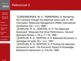 Balanced 
Scorecard 
Rodrigo da 
Silva Pinto 
Objetivo 
Metodologia 
Referencial 
Teórico 
Estudo de 
Caso 
Considerações 
Conclusões 
Referencial 
Referencial II 
GREMBERGEN, W. V.; TIMMERMAN, D. Monitoring 
the it process through the balanced score card. In: 9th 
Information Resources Management (IRMA) International 
Conference. [S.l.: s.n.], 1998. 
KAPLAN, R. S.; NORTON, D. P. The Balanced 
Scorecard: Measures that Drive Performance. Harvard 
Business Review, v. 70, p. 71–79, 1992. 
KAPLAN, R. S.; NORTON, D. P. Balanced Scorecard: a 
estratégia em ação. [S.l.: s.n.], 1997. 
KAPLAN, R. S.; NORTON, D. P. Putting the balanced 
scorecard to work. The Economic Impact of Knowledge, 
Butterworth-Heinemann, p. 315–24, 1998. 
44 / 46 
 