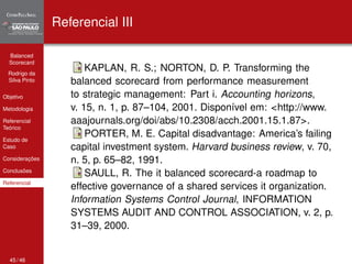 Balanced 
Scorecard 
Rodrigo da 
Silva Pinto 
Objetivo 
Metodologia 
Referencial 
Teórico 
Estudo de 
Caso 
Considerações 
Conclusões 
Referencial 
Referencial III 
KAPLAN, R. S.; NORTON, D. P. Transforming the 
balanced scorecard from performance measurement 
to strategic management: Part i. Accounting horizons, 
v. 15, n. 1, p. 87–104, 2001. Disponível em: <http://www. 
aaajournals.org/doi/abs/10.2308/acch.2001.15.1.87>. 
PORTER, M. E. Capital disadvantage: America’s failing 
capital investment system. Harvard business review, v. 70, 
n. 5, p. 65–82, 1991. 
SAULL, R. The it balanced scorecard-a roadmap to 
effective governance of a shared services it organization. 
Information Systems Control Journal, INFORMATION 
SYSTEMS AUDIT AND CONTROL ASSOCIATION, v. 2, p. 
31–39, 2000. 
45 / 46 
 