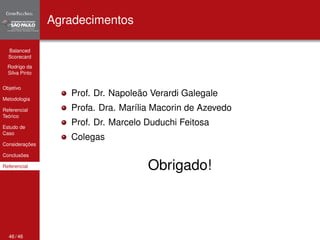 Balanced 
Scorecard 
Rodrigo da 
Silva Pinto 
Objetivo 
Metodologia 
Referencial 
Teórico 
Estudo de 
Caso 
Considerações 
Conclusões 
Referencial 
Agradecimentos 
Prof. Dr. Napoleão Verardi Galegale 
Profa. Dra. Marília Macorin de Azevedo 
Prof. Dr. Marcelo Duduchi Feitosa 
Colegas 
Obrigado! 
46 / 46 
