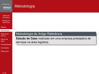 Balanced 
Scorecard 
Rodrigo da 
Silva Pinto 
Objetivo 
Metodologia 
Referencial 
Teórico 
Estudo de 
Caso 
Considerações 
Conclusões 
Referencial 
Metodologia 
Metodologia do Artigo Referência 
Estudo de Caso realizado em uma empresa prestadora de 
serviços na área logística. 
8 / 46 
 