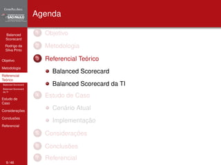 Balanced 
Scorecard 
Rodrigo da 
Silva Pinto 
Objetivo 
Metodologia 
Referencial 
Teórico 
Balanced Scorecard 
Balanced Scorecard 
da TI 
Estudo de 
Caso 
Considerações 
Conclusões 
Referencial 
Agenda 
1 Objetivo 
2 Metodologia 
3 Referencial Teórico 
Balanced Scorecard 
Balanced Scorecard da TI 
4 Estudo de Caso 
Cenário Atual 
Implementação 
5 Considerações 
6 Conclusões 
7 Referencial 
9 / 46 
 