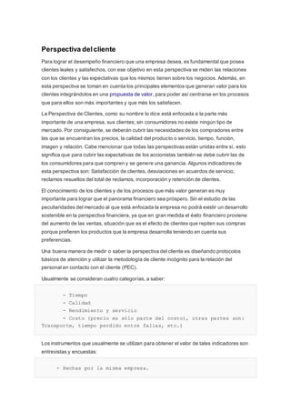 Perspectiva delcliente
Para lograr el desempeño financiero que una empresa desea, es fundamental que posea
clientes leales y satisfechos, con ese objetivo en esta perspectiva se miden las relaciones
con los clientes y las expectativas que los mismos tienen sobre los negocios. Además, en
esta perspectiva se toman en cuenta los principales elementos que generan valor para los
clientes integrándolos en una propuesta de valor, para poder así centrarse en los procesos
que para ellos son más importantes y que más los satisfacen.
La Perspectiva de Clientes, como su nombre lo dice está enfocada a la parte más
importante de una empresa, sus clientes; sin consumidores no existe ningún tipo de
mercado. Por consiguiente, se deberán cubrir las necesidades de los compradores entre
las que se encuentran los precios, la calidad del producto o servicio, tiempo, función,
imagen y relación. Cabe mencionar que todas las perspectivas están unidas entre sí, esto
significa que para cubrir las expectativas de los accionistas también se debe cubrir las de
los consumidores para que compren y se genere una ganancia. Algunos indicadores de
esta perspectiva son: Satisfacción de clientes, desviaciones en acuerdos de servicio,
reclamos resueltos del total de reclamos, incorporación y retención de clientes.
El conocimiento de los clientes y de los procesos que más valor generan es muy
importante para lograr que el panorama financiero sea próspero. Sin el estudio de las
peculiaridades del mercado al que está enfocada la empresa no podrá existir un desarrollo
sostenible en la perspectiva financiera, ya que en gran medida el éxito financiero proviene
del aumento de las ventas, situación que es el efecto de clientes que repiten sus compras
porque prefieren los productos que la empresa desarrolla teniendo en cuenta sus
preferencias.
Una buena manera de medir o saber la perspectiva del cliente es diseñando protocolos
básicos de atención y utilizar la metodología de cliente incógnito para la relación del
personal en contacto con el cliente (PEC).
Usualmente se consideran cuatro categorías, a saber:
- Tiempo
- Calidad
- Rendimiento y servicio
- Costo (precio es sólo parte del costo), otras partes son:
Transporte, tiempo perdido entre fallas, etc.)
Los instrumentos que usualmente se utilizan para obtener el valor de tales indicadores son
entrevistas y encuestas:
- Hechas por la misma empresa.
 